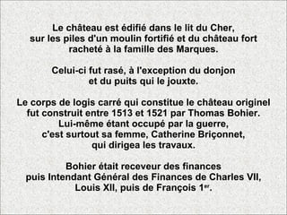 Le château est édifié dans le lit du Cher, sur les piles d'un moulin fortifié et du château fort racheté à la famille des Marques. Celui-ci fut rasé, à l'exception du donjon et du puits qui le jouxte. Le corps de logis carré qui constitue le château originel fut construit entre 1513 et 1521 par Thomas Bohier. Lui-même étant occupé par la guerre, c'est surtout sa femme, Catherine Briçonnet, qui dirigea les travaux. Bohier était receveur des finances puis Intendant Général des Finances de Charles VII, Louis XII, puis de François 1 er . 
