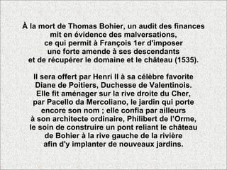 À la mort de Thomas Bohier, un audit des finances mit en évidence des malversations, ce qui permit à François 1er d'imposer une forte amende à ses descendants et de récupérer le domaine et le château (1535). Il sera offert par Henri II à sa célèbre favorite Diane de Poitiers, Duchesse de Valentinois. Elle fit aménager sur la rive droite du Cher, par Pacello da Mercoliano, le jardin qui porte encore son nom ; elle confia par ailleurs à son architecte ordinaire, Philibert de l’Orme, le soin de construire un pont reliant le château de Bohier à la rive gauche de la rivière afin d'y implanter de nouveaux jardins. 