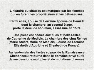 L'histoire du château est marquée par les femmes qui en furent les propriétaires et les bâtisseuses. Parmi elles, Louise de Lorraine épouse de Henri III dont la chambre, au second étage, porte le deuil de son mari, assassiné en 1589. Une pièce est dédiée aux filles et belles-filles de Catherine de Médicis. La chambre des cinq Reines (Marie Stuart, Marie de Médicis, Louise de Lorraine, Elisabeth d’Autriche et Elisabeth de France). Au lendemain des fastes royaux de la Renaissance, Chenonceau retourna dans le domaine privé au fil de successions multiples et de mutations diverses. 
