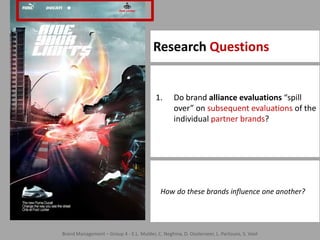 Research Questions10Do brand alliance evaluations “spill over” on subsequent evaluations of the individual partner brands?    How do these brands influence one another?Brand Management – Group 4 - E.L. Mulder, C. Neghina, D. Oosterveer, L. Partouns, S. Voet