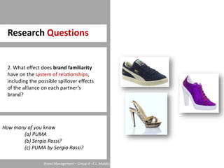Research Questions2. What effect does brand familiarity have on the system of relationships, including the possible spillover effects of the alliance on each partner’s brand?How many of you know	(a) PUMA	(b) Sergio Rossi?	(c) PUMA by Sergio Rossi?Brand Management – Group 4 - E.L. Mulder, C. Neghina, D. Oosterveer, L. Partouns, S. Voet