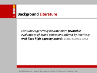 Background LiteratureConsumers generally indicate more favorable evaluations of brand extensions offered by relatively well-liked high-equality brands. (Aaker & Keller, 1990) Brand Management – Group 4 - E.L. Mulder, C. Neghina, D. Oosterveer, L. Partouns, S. Voet13