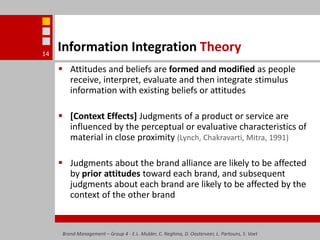 Information Integration TheoryAttitudes and beliefs are formed and modified as people receive, interpret, evaluate and then integrate stimulus information with existing beliefs or attitudes[Context Effects] Judgments of a product or service are influenced by the perceptual or evaluative characteristics of material in close proximity (Lynch, Chakravarti, Mitra, 1991)Judgments about the brand alliance are likely to be affected by prior attitudes toward each brand, and subsequent judgments about each brand are likely to be affected by the context of the other brandBrand Management – Group 4 - E.L. Mulder, C. Neghina, D. Oosterveer, L. Partouns, S. Voet14