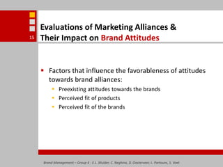 Evaluations of Marketing Alliances & Their Impact on Brand AttitudesFactors that influence the favorableness of attitudes towards brand alliances:Preexisting attitudes towards the brandsPerceived fit of productsPerceived fit of the brandsBrand Management – Group 4 - E.L. Mulder, C. Neghina, D. Oosterveer, L. Partouns, S. Voet15
