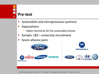 Pre-testAutomobile and microprocessor partnersExpectationsHigher familiarity for the automobile brandsSample: 183 – university recruitmentSeven alliance pairs Brand Management – Group 4 - E.L. Mulder, C. Neghina, D. Oosterveer, L. Partouns, S. Voet25