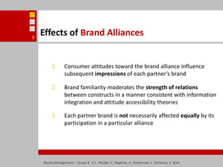 Effects of Brand AlliancesConsumer attitudes toward the brand alliance influence subsequent impressions of each partner’s brandBrand familiarity moderates the strength of relations between constructs in a manner consistent with information integration and attitude accessibility theoriesEach partner brand is not necessarily affected equally by its participation in a particular allianceBrand Management – Group 4 - E.L. Mulder, C. Neghina, D. Oosterveer, L. Partouns, S. Voet3