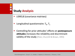 Brand Management – Group 4 - E.L. Mulder, C. Neghina, D. Oosterveer, L. Partouns, S. Voet30Study AnalysisLISREL8 (covariance matrixes)Longitudinal questionnaire: T0, T1Controlling for prior attitudes’ effects on postexposure attitudes increases the reliability and discriminant validity of the study (Peter, Churchill & Brown, 1993)