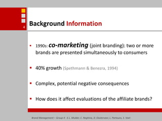 Background Information1990s: co-marketing(joint branding): two or more brands are presented simultaneously to consumers40% growth (Spethmann & Benezra, 1994)Complex, potential negative consequencesHow does it affect evaluations of the affiliate brands? Brand Management – Group 4 - E.L. Mulder, C. Neghina, D. Oosterveer, L. Partouns, S. Voet4