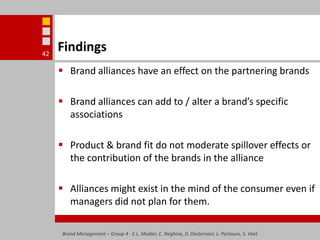 FindingsBrand alliances have an effect on the partnering brandsBrand alliances can add to / alter a brand’s specific associationsProduct & brand fit do not moderate spillover effects or the contribution of the brands in the allianceAlliances might exist in the mind of the consumer even if managers did not plan for them.Brand Management – Group 4 - E.L. Mulder, C. Neghina, D. Oosterveer, L. Partouns, S. Voet42