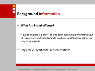 Background InformationWhat is a brand alliance?A brand alliance is a short- or long-term association or combination of two or more individual brands, products, and/or other distinctive proprietary assetsPhysical vs. symbolical representationsBrand Management – Group 4 - E.L. Mulder, C. Neghina, D. Oosterveer, L. Partouns, S. Voet5