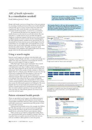 Clinical review


ABC of health informatics
Is a consultation needed?                                                           This is the second in a series of 12 articles
                                                                                    A glossary of terms is available at http://bmj.com/
Frank Sullivan, Jeremy C Wyatt                                                      cgi/content/full/331/7516/566/DC1A


People with health concerns no longer have to become patients
                                                                           Ms Amulya Patel is a 48 year old accountant whose
by consulting a health professional. Electronic health (eHealth)
                                                                           mother has recently been diagnosed with breast cancer.
tools provide access to many resources that may satisfy their
                                                                           Ms Patel wonders about her own level of risk, and uses
requirements. This article describes ways that patients can                the internet to search for patient resources
investigate health issues before, or instead of, a consultation.
    As a professional, Ms Patel (see box opposite) can access
health resources on the internet at work and at home. She may
subscribe to a mobile internet service provider through her
telephone or palmtop computer. Internet access is not restricted
to affluent people in western societies. In the United Kingdom,
the 2003 national statistics omnibus survey showed that 48% of
households have home internet access, and the figures from the
United States are even higher (60% of households have access).
Internet cafes can be found worldwide, and library services often
provide time online for free. The public can pay for “push
technologies” from publishers that supply health alerts, but most
people search for the information they need.


Using a search engine
Internet search engines are software tools that index and
catalogue websites. People with little or no prior knowledge of a
subject, but with some experience of searching the internet,
                                                                          Google search results for ”breast cancer and family”
often use search engines to begin an inquiry.
    If Ms Patel types “breast cancer and family” into a search
engine (such as Google), in 0.23 seconds she may be
overwhelmed by more than 5 million websites dealing with the
topic. She will be helped by the fact that the search engine has
sorted each “hit” by the number of other websites to which it is
linked. The list is ordered, and so Ms Patel can start near the top
of the list by reading the brief descriptions, or she may use
“advanced search” options to narrow the initial search.
Advanced searches allow specific phrases, languages, and times
to be defined. This reduces the hits to a more manageable
number. The most popular sites will probably be those whose
content matches patients’ preferences for appearance, or those
that contain the information patients’ are looking for. The most
popular sites do not necessarily have features that are the
markers of quality preferred by health professionals. If the site
does not answer patients’ questions, it may provide links to              An example of a Google hit—sites chosen by patients usually have
other sites that can. Alternatively, patients can return to the           immediate facts, such as women have a one in eight lifetime risk of
search list and start again.                                              developing cancer



Patient orientated health portals
These are specalised search engines with additional features
such as access to frequently asked questions about health or
email facilities. Individual clinicians, clinics, practices, hospitals,
and health maintenance organisations provide portals to their
own and other resources.
    National and local health services (for example, the NHS in
the UK) often provide access to such resources for patients.
These portals may link to specific services provided by that
health service, such as lists of local cancer genetics clinics.
    Other portals are provided by independent bodies. Many
have international links and are funded by charities. They vary
in quality. Some are quality assured, and when they are not,
tools are available to allow patients to assess the portal.               NHS Direct is a health portal aimed at the public


BMJ VOLUME 331     17 SEPTEMBER 2005   bmj.com                                                                                                  625
 