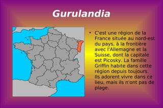 Gurulandia C'est une région de la France située au nord-est du pays, à la frontière avec l'Allemagne et la Suisse, dont la capitale est Picosky. La famille Griffin habite dans cette région depuis toujours. Ils adorent vivre dans ce lieu, mais ils n'ont pas de plage.  