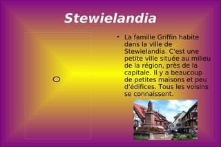 Stewielandia La famille Griffin habite dans la ville de Stewielandia. C'est une petite ville située au milieu de la région, près de la capitale.  Il y a beaucoup de petites maisons et peu d'édifices. Tous les voisins se connaissent .  