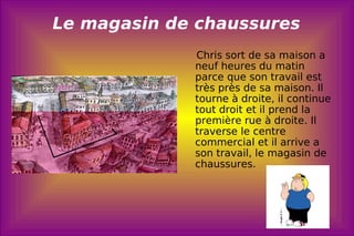 Le magasin de chaussures Chris sort de sa maison a neuf heures du matin parce que son travail est très près de sa maison. Il tourne à droite, il continue tout droit et il prend la première rue à droite. Il traverse le centre commercial et il arrive a son travail, le magasin de chaussures.  