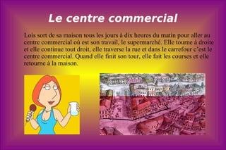 Le centre commercial Lois sort de sa maison tous les jours à dix heures du matin pour aller au centre commercial où est son travail, le supermarché. Elle tourne à droite et elle continue tout droit, elle traverse la rue et dans le carrefour c’est le centre commercial. Quand elle finit son tour, elle fait les courses et elle retourne à la maison.  