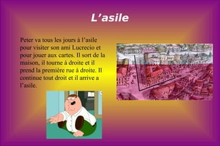 L’asile Peter va tous les jours à l’asile pour visiter son ami Lucrecio et pour jouer aux cartes. Il sort de la maison, il tourne à droite et il prend la première rue à droite. Il continue tout droit et il arrive a l’asile. 