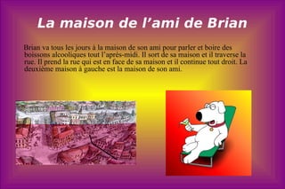 La maison de l’ami de Brian Brian va tous les jours à la maison de son ami pour parler et boire des  boissons alcooliques tout l’après-midi. Il sort de sa maison et il traverse la rue. Il prend la rue qui est en face de sa maison et il continue tout droit. La deuxième maison à gauche est la maison de son ami.  