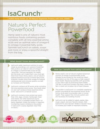 IsaCrunch®
| Hulled Hemp Seeds (an All-Natural Vegetarian Protein) with Ionic Alfalfa™ |


Nature’s Perfect
Powerfood
Hemp seed is one of nature’s most
nutritious foods containing protein
complete with all nine essential amino
acids and an optimal ratio of omega-6
to omega-3 essential fatty acids.
Sprinkle IsaCrunch on salads, soups
and more or enjoy a spoonful straight
from the bag.


   What should I know about IsaCrunch?

    IsaCrunch adds maximum nutrition to your
    meals by providing a rich source of essential
    fatty acids in an ideal 3:1 ratio of omega-6
                                                       How can I benefit from eating IsaCrunch?
    to omega-3. Essential fatty acids are the
    “good fats” that are necessary for health,
    but the body can’t make them—you must get            Hemp seed is one of nature’s highest botanical
    them from food. Hemp seed is one of nature’s         sources of omega-3 essential fatty acids.
    highest botanical sources of these fatty acids.      Omega-3s are touted by the American Heart
    Scientific studies show that omega-3s support        Association as one of the ways to help support
    cardiovascular and immune systems, as well           heart health. Replacing bad fats with good fats
    as increase joint flexibility.                       in your diet is key to promoting heart health.
                                                         The fats in IsaCrunch protect the heart, while the
    IsaCrunch contains all 20 amino acids including      fats in meat can increase risk of heart disease.
    the nine essential amino acids. Your body relies
    on, but can’t produce these essential amino          The protein in IsaCrunch is a complete vegetarian
    acids. IsaCrunch is a natural source.                protein providing all nine essential amino acids.
                                                         Amino acids play innumerable roles in human
    IsaCrunch contains more protein per gram             health. They support the immune system and
    than milk, eggs, chicken, hamburger meat             are necessary for building muscle.
    and cheese. No other botanical source
    provides such a complete protein that is so          IsaCrunch can be added to salads, pastas, dips,
    easily digested. Unlike the protein in legumes       soups, yogurt, and your favorite recipes. Add
    (containing trypsin inhibitors), the protein         IsaCrunch to your IsaLean® Shake or IsaLean® Soup
    in IsaCrunch is easily digested. (See FAQ            to increase your intake of important nutrients.
    on back.)
 