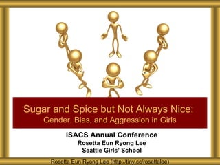 Sugar and Spice but Not Always Nice:
Gender, Bias, and Aggression in Girls
ISACS Annual Conference
Rosetta Eun Ryong Lee
Seattle Girls’ School
Rosetta Eun Ryong Lee (http://tiny.cc/rosettalee)

 