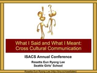 What I Said and What I Meant:
Cross Cultural Communication
ISACS Annual Conference
Rosetta Eun Ryong Lee
Seattle Girls’ School
Rosetta Eun Ryong Lee (http://tiny.cc/rosettalee)

 