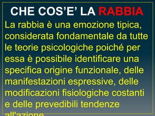CHE COS’E’ LA RABBIA
La rabbia è una emozione tipica,
considerata fondamentale da tutte
le teorie psicologiche poiché per
essa è possibile identificare una
specifica origine funzionale, delle
manifestazioni espressive, delle
modificazioni fisiologiche costanti
e delle prevedibili tendenze
 