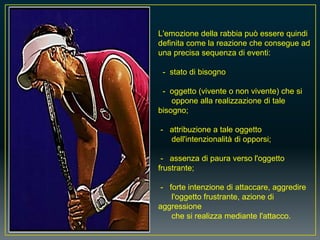 L'emozione della rabbia può essere quindi
definita come la reazione che consegue ad
una precisa sequenza di eventi:
- stato di bisogno
- oggetto (vivente o non vivente) che si
oppone alla realizzazione di tale
bisogno;
- attribuzione a tale oggetto
dell'intenzionalità di opporsi;
- assenza di paura verso l'oggetto
frustrante;
- forte intenzione di attaccare, aggredire
l'oggetto frustrante, azione di
aggressione
che si realizza mediante l'attacco.
 