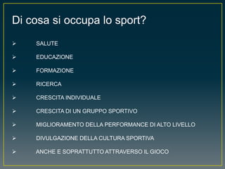 Di cosa si occupa lo sport?
 SALUTE
 EDUCAZIONE
 FORMAZIONE
 RICERCA
 CRESCITA INDIVIDUALE
 CRESCITA DI UN GRUPPO SPORTIVO
 MIGLIORAMENTO DELLA PERFORMANCE DI ALTO LIVELLO
 DIVULGAZIONE DELLA CULTURA SPORTIVA
 ANCHE E SOPRATTUTTO ATTRAVERSO IL GIOCO
 