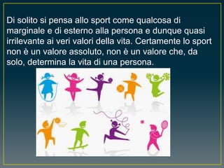 Di solito si pensa allo sport come qualcosa di
marginale e di esterno alla persona e dunque quasi
irrilevante ai veri valori della vita. Certamente lo sport
non è un valore assoluto, non è un valore che, da
solo, determina la vita di una persona.
 