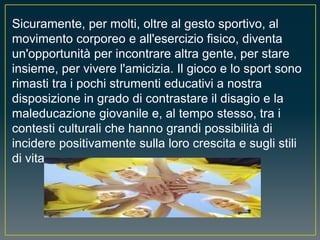 Sicuramente, per molti, oltre al gesto sportivo, al
movimento corporeo e all'esercizio fisico, diventa
un'opportunità per incontrare altra gente, per stare
insieme, per vivere l'amicizia. Il gioco e lo sport sono
rimasti tra i pochi strumenti educativi a nostra
disposizione in grado di contrastare il disagio e la
maleducazione giovanile e, al tempo stesso, tra i
contesti culturali che hanno grandi possibilità di
incidere positivamente sulla loro crescita e sugli stili
di vita.
 