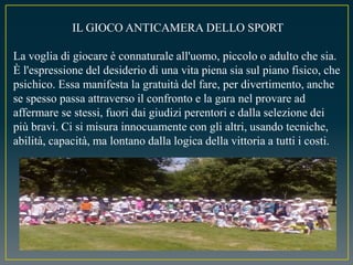 IL GIOCO ANTICAMERA DELLO SPORT
La voglia di giocare è connaturale all'uomo, piccolo o adulto che sia.
È l'espressione del desiderio di una vita piena sia sul piano fisico, che
psichico. Essa manifesta la gratuità del fare, per divertimento, anche
se spesso passa attraverso il confronto e la gara nel provare ad
affermare se stessi, fuori dai giudizi perentori e dalla selezione dei
più bravi. Ci si misura innocuamente con gli altri, usando tecniche,
abilità, capacità, ma lontano dalla logica della vittoria a tutti i costi.
 