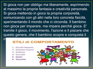 Si gioca non per obbligo ma liberamente, esprimendo
al massimo la propria fantasia e creatività personale.
Si gioca mettendo in gioco la propria corporeità,
comunicando con gli altri nella loro concreta fisicità,
sperimentando il mondo che ci circonda. Il bambino
non gioca per imparare, ma impara perché gioca. E'
tramite il gioco, il movimento, l'azione e il piacere che
questo genera, che il bambino scopre e conquista il
mondo.
 