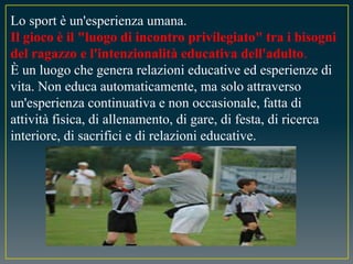 Lo sport è un'esperienza umana.
Il gioco è il "luogo di incontro privilegiato" tra i bisogni
del ragazzo e l'intenzionalità educativa dell'adulto.
È un luogo che genera relazioni educative ed esperienze di
vita. Non educa automaticamente, ma solo attraverso
un'esperienza continuativa e non occasionale, fatta di
attività fisica, di allenamento, di gare, di festa, di ricerca
interiore, di sacrifici e di relazioni educative.
 