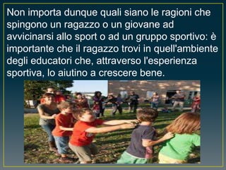 Non importa dunque quali siano le ragioni che
spingono un ragazzo o un giovane ad
avvicinarsi allo sport o ad un gruppo sportivo: è
importante che il ragazzo trovi in quell'ambiente
degli educatori che, attraverso l'esperienza
sportiva, lo aiutino a crescere bene.
 