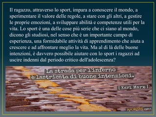 Il ragazzo, attraverso lo sport, impara a conoscere il mondo, a
sperimentare il valore delle regole, a stare con gli altri, a gestire
le proprie emozioni, a sviluppare abilità e competenze utili per la
vita. Lo sport è una delle cose più serie che ci siano al mondo,
dicono gli studiosi, nel senso che è un importante campo di
esperienza, una formidabile attività di apprendimento che aiuta a
crescere e ad affrontare meglio la vita. Ma al di là delle buone
intenzioni, è davvero possibile aiutare con lo sport i ragazzi ad
uscire indenni dal periodo critico dell'adolescenza?
 