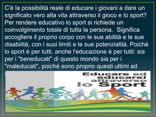 C'è la possibilità reale di educare i giovani a dare un
significato vero alla vita attraverso il gioco e lo sport?
Per rendere educativo lo sport si richiede un
coinvolgimento totale di tutta la persona. Significa
accogliere il proprio corpo con le sue abilità e le sue
disabilità, con i suoi limiti e le sue potenzialità. Poiché
lo sport è per tutti, anche l'educazione è per tutti: sia
per i "beneducati" di questo mondo sia per i
"maleducati", poiché sono proprio questi ultimi ad
averne più bisogno.
 