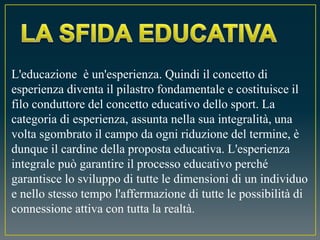L'educazione è un'esperienza. Quindi il concetto di
esperienza diventa il pilastro fondamentale e costituisce il
filo conduttore del concetto educativo dello sport. La
categoria di esperienza, assunta nella sua integralità, una
volta sgombrato il campo da ogni riduzione del termine, è
dunque il cardine della proposta educativa. L'esperienza
integrale può garantire il processo educativo perché
garantisce lo sviluppo di tutte le dimensioni di un individuo
e nello stesso tempo l'affermazione di tutte le possibilità di
connessione attiva con tutta la realtà.
 