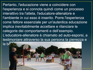 Pertanto, l'educazione viene a coincidere con
l'esperienza e si connota quindi come un processo
interattivo tra l'atleta, l'educatore-allenatore e
l'ambiente in cui esso è inserito. Porre l'esperienza
come fattore essenziale per un'autentica educazione
implica inevitabilmente accettare e rilanciare le
categorie dei comportamenti e dell’esempio.
L'educatore-allenatore è chiamato ad auto-esporsi, a
testimoniare attraverso la sua persona la pienezza e
la bellezza dei valori che propone.
 