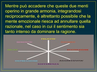 Mentre può accadere che queste due menti
operino in grande armonia, integrandosi
reciprocamente, è altrettanto possibile che la
mente emozionale riesca ad annullare quella
razionale, nel caso in cui il sentimento sia
tanto intenso da dominare la ragione.
 