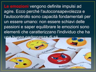 Le emozioni vengono definite impulsi ad
agire. Ecco perché l'autoconsapevolezza e
l'autocontrollo sono capacità fondamentali per
un essere umano: non essere schiavi delle
passioni e saper equilibrare le emozioni sono
elementi che caratterizzano l'individuo che ha
una buona padronanza di sé.
 