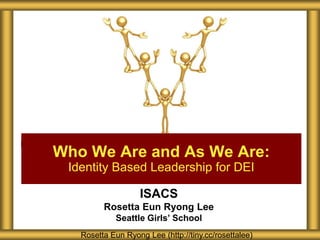 ISACS
Rosetta Eun Ryong Lee
Seattle Girls’ School
Who We Are and As We Are:
Identity Based Leadership for DEI
Rosetta Eun Ryong Lee (http://tiny.cc/rosettalee)
 