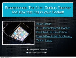 Smartphones: The 21st Century Teacher
             Tool Box that Fits in your Pocket!


                                      Karen Bosch
                                      K - 8 Technology/Art Teacher
                                      Southﬁeld Christian School
                                      kbosch@southﬁeldchristian.org
                                      Twitter: karlyb



                             Discovery Star Educator

Saturday, October 29, 2011
 