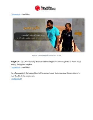 (Justpaste.it – Dead Link)
Figure 9 - Tunisians Allegedly Executed by IS in Libya
Benghazi – On 7 January 2015, the Islamic State in Cyrenaica released photos of recent troop
activity throughout Benghazi.
(Justpaste.it – Dead Link)
On 4 January 2015, the Islamic State in Cyrenaica released photos showing the execution of a
man they labeled as an apostate.
(Justepaste.it)
 