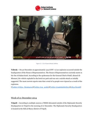 Figure 11 - IS in Fezzan Attacks Sokhna
Tobruk – On 30 December at approximately 1315 (UDT +2) an explosion occurred outside the
headquarters of the House of Representatives. The House of Representatives currently meets in
the Dar Al Salam hotel. According to the spokesman for the General Chief of Staff, Ahmed Al-
Mismari, the vehicle exploded in the hotel car park and was not a suicide attack as initially
suggested. The most current reports state that a total of 19 people were injured as a result of the
explosion.
(Twitter @Libya_Breaknews)(Twitter @aa_arabic)(Twitter @malekalshrif201)(Libya Herald)
Week of 21 December 2014
Tripoli – According to multiple sources a VBIED detonated outside of the Diplomatic Security
Headquarters in Tripoli in the morning of 27 December. The Diplomatic Security Headquarters
is located in the Sidi al-Masry district of Tripoli.
 