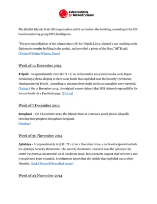 The jihadist Islamic State (IS) organisation said it carried out the bombing, according to the US-
based monitoring group SITE Intelligence.
"The provincial division of the Islamic State (IS) for Tripoli, Libya, claimed a car bombing at the
diplomatic security building in the capital, and provided a photo of the blast," SITE said.
(Twitter) (Twitter) (Yahoo News)
Week of 14 December 2014
Tripoli - At approximately 1200 (UDT +2) on 16 December 2014 social media users began
circulating a photo alleging to show a car bomb that exploded near the Security Directorate
Headquarters in Tripoli. According to accounts from social media no casualties were reported.
(Twitter) On 17 December 2014, the original source claimed that ISIS claimed responsibility for
the car bomb via a Facebook page. (Twitter)
Week of 7 December 2014
Benghazi – On 8 December 2014, the Islamic State in Cyrenaica posed photos allegedly
showing their progress throughout Benghazi.
(Manbar)
Week of 30 November 2014
Ajdabiya - At approximately 1125 (UDT +2) on 1 December 2014, a car bomb exploded outside
the Ajdabiya Security Directorate. The security directorate is located near the Ajdabiya city
center (30.762741, 20.220089) on al-Modoryia Road. Initial reports suggest that between 3 and
7 people have been wounded. Eyewitnesses report that the vehicle that exploded was a white
Hyundai. (Link)(Photos)(Photos)(Al Wasat)
Week of 23 November 2014
 