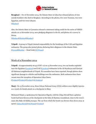 Benghazi – On 16 November 2014, the Islamic State in Libya has released photos of nine
suicide bombers who died in Benghazi. According to the photos, five were Tunisian, two were
Egyptian, and two were Libyans.
(Manbar)
Also, the Islamic State in Cyrenaica released a statement taking credit for the series of VBIED
attacks on 12 November 2014, men pledging allegiance to the IS, and photos of a convoy in
Derna.
(Manbar)(Manbar)(Manbar)
Tripoli - A group in Tripoli claimed responsibility for the bombings of the UAE and Egyptian
embassies. The group also posted photos declaring their allegiance to the Islamic State.
(Forum)(Manbar – Dead Link) (Al Wasat)
Week of 9 November 2014
Tripoli - At approximately 06:45 (UDT +2) on 13 November 2014, two car bombs exploded
near the Egyptian (Location) and UAE (Location) embassies in the Al-Seyaheyya and Zawiyat
Al-Dahmani neighborhoods of Tripoli. No casualties have been reported, though photos show
significant damage to vehicles and buildings near the embassies. Both embassies have been
vacant since the inception of Operation Libya Dawn.
(Twitter) (Twitter) (Twitter) (Al Arabiya)
Marj - On 13 November 2014, three Libyan National Army (LNA) soldiers were slightly injuries
as a result of a bomb attack on a checkpoint in Marj.
Mohamed Hejazi, a spokesman for Operation Dignity, told the Libya Herald that a gelatina
bomb had been thrown at the checkpoint at the Saha Al-Karima roundabout, close to the town’s
main Abu Bakr Al-Siddiq mosque. The car from which the bomb was thrown then drove away at
speed. (Libya Herald) (Al Wasat) (Twitter)
 