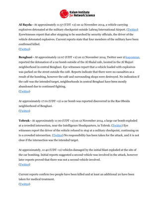 Al Bayda - At approximately 11:57 (UDT +2) on 12 November 2014, a vehicle carrying
explosives detonated at the military checkpoint outside Labraq International Airport. (Twitter)
Eyewitnesses report that after stopping to be searched by security officials, the driver of the
vehicle detonated explosives. Current reports state that four members of the military have been
confirmed killed.
(Twitter)
Benghazi - At approximately 12:07 (UDT +2) on 12 November 2014, Twitter user @loayomran,
reported the detonation of a car bomb outside of the Al Shalal cafe, located in the Al Majuri
neighborhood in central Benghazi. Eye witnesses report that a vehicle loaded with explosives
was parked on the street outside the café. Reports indicate that there were no casualties as a
result of the bombing, however the café and surrounding shops were destroyed. No indication if
the café was the intended target, neighborhoods in central Benghazi have been mostly
abandoned due to continued fighting.
(Twitter)
At approximately 17:01 (UDT +2) a car bomb was reported discovered in the Ras Obeida
neighborhood of Benghazi.
(Twitter)
Tobruk - At approximately 11:00 (UDT +2) on 12 November 2014, a large car bomb exploded
at a crowded intersection, near the Intelligence Headquarters, in Tobruk. (Twitter) Eye
witnesses report the driver of the vehicle refused to stop at a military checkpoint, continuing on
to a crowded intersection. (Twitter) No responsibility has been taken for the attack, and it is not
clear if the intersection was the intended target.
At approximately, 11:40 (UDT +2) vehicles damaged by the initial blast exploded at the site of
the car bombing. Initial reports suggested a second vehicle was involved in the attack, however
later reports proved that there was not a second vehicle involved.
(Twitter)
Current reports confirm two people have been killed and at least an additional 20 have been
taken for medical treatment.
(Twitter)
 