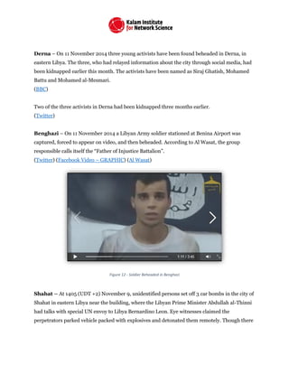 Derna – On 11 November 2014 three young activists have been found beheaded in Derna, in
eastern Libya. The three, who had relayed information about the city through social media, had
been kidnapped earlier this month. The activists have been named as Siraj Ghatish, Mohamed
Battu and Mohamed al-Mesmari.
(BBC)
Two of the three activists in Derna had been kidnapped three months earlier.
(Twitter)
Benghazi – On 11 November 2014 a Libyan Army soldier stationed at Benina Airport was
captured, forced to appear on video, and then beheaded. According to Al Wasat, the group
responsible calls itself the “Father of Injustice Battalion”.
(Twitter) (Facebook Video – GRAPHIC) (Al Wasat)
Figure 12 - Soldier Beheaded in Benghazi
Shahat – At 1405 (UDT +2) November 9, unidentified persons set off 3 car bombs in the city of
Shahat in eastern Libya near the building, where the Libyan Prime Minister Abdullah al-Thinni
had talks with special UN envoy to Libya Bernardino Leon. Eye witnesses claimed the
perpetrators parked vehicle packed with explosives and detonated them remotely. Though there
 