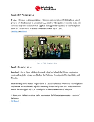Week of 17 August 2014
Derna – Released on 20 August 2014, a video shows an execution-style killing by an armed
group at a football stadium in eastern Libya. An amateur video published on social media sites
shows the purported execution of an Egyptian man apparently organized by an armed group
called the Shura Council of Islamic Youth in the eastern city of Derna.
(Amnesty) (YouTube)
Figure 14 - Public Execution in Derna
Week of 20 July 2014
Benghazi – On 21 July a militia in Benghazi, Libya, has beheaded a Filipino construction
worker, allegedly for being a non-Muslim, the Philippine Department of Foreign Affairs said
Monday.
The beheading marks the first Filipino death in Libya since the 2011 revolution, according to the
department. It is also the first reported beheading in the country since 2011. The construction
worker was kidnapped July 15 at a checkpoint in the Gwarsha district of Benghazi.
A department spokesperson told media Monday that the kidnappers demanded a ransom of
$160,000.
(IB Times)
 