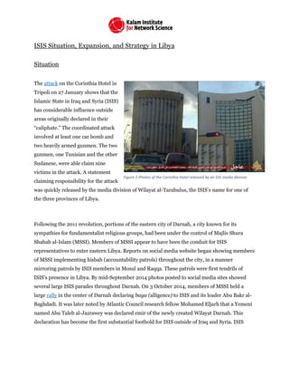 ISIS Situation, Expansion, and Strategy in Libya
Situation
The attack on the Corinthia Hotel in
Tripoli on 27 January shows that the
Islamic State in Iraq and Syria (ISIS)
has considerable influence outside
areas originally declared in their
“caliphate.” The coordinated attack
involved at least one car bomb and
two heavily armed gunmen. The two
gunmen, one Tunisian and the other
Sudanese, were able claim nine
victims in the attack. A statement
claiming responsibility for the attack
was quickly released by the media division of Wilayat al-Tarabulus, the ISIS’s name for one of
the three provinces of Libya.
Following the 2011 revolution, portions of the eastern city of Darnah, a city known for its
sympathies for fundamentalist religious groups, had been under the control of Majlis Shura
Shabab al-Islam (MSSI). Members of MSSI appear to have been the conduit for ISIS
representatives to enter eastern Libya. Reports on social media website began showing members
of MSSI implementing hisbah (accountability patrols) throughout the city, in a manner
mirroring patrols by ISIS members in Mosul and Raqqa. These patrols were first tendrils of
ISIS’s presence in Libya. By mid-September 2014 photos posted to social media sites showed
several large ISIS parades throughout Darnah. On 3 October 2014, members of MSSI held a
large rally in the center of Darnah declaring baya (alligence) to ISIS and its leader Abu Bakr al-
Baghdadi. It was later noted by Atlantic Council research fellow Mohamed Eljarh that a Yemeni
named Abu Taleb al-Jazrawey was declared emir of the newly created Wilayat Darnah. This
declaration has become the first substantial foothold for ISIS outside of Iraq and Syria. ISIS
Figure 2-Photos of the Corinthia Hotel released by an ISIS media division
 