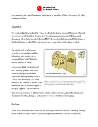 representatives have used Darnah as a springboard to spread its affiliates throughout the other
provinces of Libya.
Expansion
The continued political and military chaos in Libya following the ouster of Muammar Ghaddafi
in 2011 has provided an ideal situation for extremist organizations such as ISIS to expand
throughout Libya. In the months following MSSI’s declaration of allegiance to ISIS in October,
attacks attributed to other ISIS related groups have occurred across all regions of Libya.
During the week of 9 November
2014, three car bombings and four
beheadings were carried out by
groups affiliated with ISIS in the
eastern province of Barqa.
In December 2014, ISIS affiliates of
the Tarabalus province took credit
for car bombings outside of the
Diplomatic Security Headquarters in
Tripoli, later detonating a car bomb
outside of the Embassy of Algeria. Later
that month, ISIS in Sirte kidnapped a
group of Egyptian Coptic Christians.
On 3 January, members of ISIS in Fezzan, Libya’s southern promise, attacked a Libyan Army
checkpoint in Sokhna, killing 14 soldiers and two cooks while they were sleeping.
Strategy
Aaron Zelin, Richard Barrow Fellow for the Washington Institute for Near East Policy, recently
stated that ISIS in Libya seems to be attempting to follow the same tactics it so effectively
Figure 3 - A map showing the three provinces to be governed by ISIS in
eastern, western, and southern Libya. The image was taken from a post
encouraging ISIS supporters to immigrate to Libya.
 